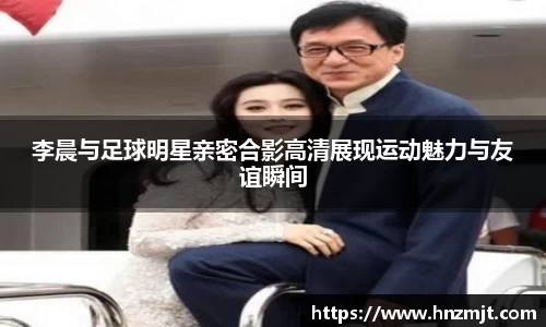 李晨与足球明星亲密合影高清展现运动魅力与友谊瞬间
