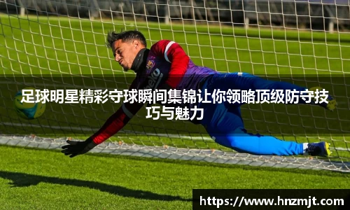 足球明星精彩守球瞬间集锦让你领略顶级防守技巧与魅力