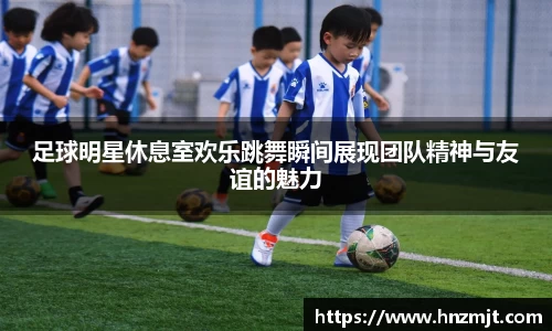 足球明星休息室欢乐跳舞瞬间展现团队精神与友谊的魅力