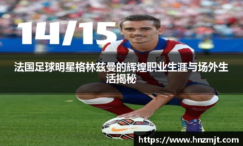 法国足球明星格林兹曼的辉煌职业生涯与场外生活揭秘