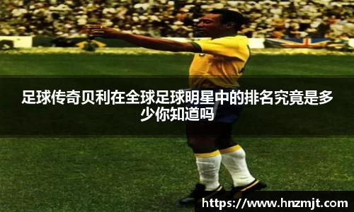 足球传奇贝利在全球足球明星中的排名究竟是多少你知道吗